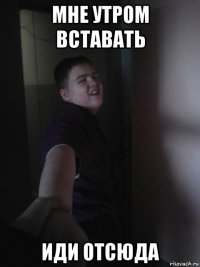 мне утром вставать иди отсюда