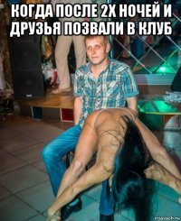 когда после 2х ночей и друзья позвали в клуб 