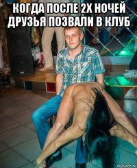 когда после 2х ночей друзья позвали в клуб 