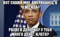 вот скажи мне, американец, в чем сила? разве в деньгах? у тебя много денег, и чего?