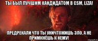 ты был лучшим кандидатом в сsm, liza! предрекали что ты уничтожишь зло, а не примкнёшь к нему!
