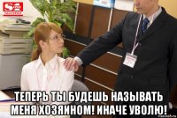  теперь ты будешь называть меня хозяином! иначе уволю!