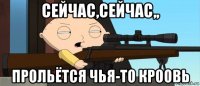 сейчас,сейчас,, прольётся чья-то кроовь