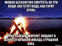 можно бесконечно смотреть на три вещи. как течёт вода, как горит огонь, и как бывшие жиреют, нищают и женятся на какой-нибудь страшной бабе.