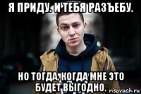я приду. и тебя разъебу. но тогда, когда мне это будет выгодно.