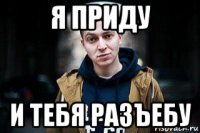 я приду и тебя разъебу