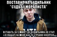 поставил на будильник "судьбу моралиста" вставать за 5 минут до будильника не стал а в общаге на меня как-то странно косятся