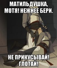 матильдушка, мотя! нежнее бери. не прикусывай! глотай!