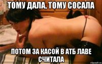 тому дала, тому сосала потом за касой в атб лаве считала