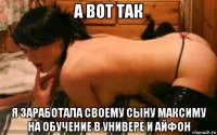а вот так я заработала своему сыну максиму на обучение в универе и айфон