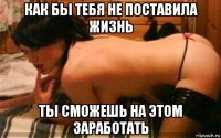 как бы тебя не поставила жизнь ты сможешь на этом заработать