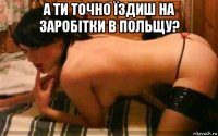 а ти точно їздиш на заробітки в польщу? 