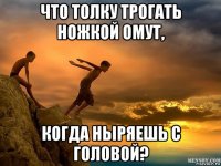 что толку трогать ножкой омут, когда ныряешь с головой?