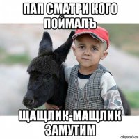 пап сматри кого поймалъ щащлик-мащлик замутим