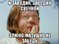 и заводик, заводик свечной злюко-матушко не забудь