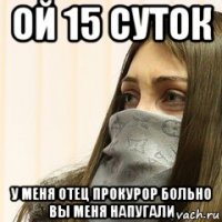 ой 15 суток у меня отец прокурор больно вы меня напугали