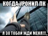 когда уронил пк я за тобой жди меня!!!