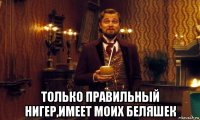  только правильный нигер,имеет моих беляшек