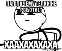 пап почему телик не роботает хаахахахаха