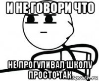 и не говори что не прогуливал школу просто так