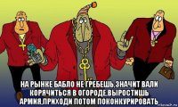  на рынке бабло не гребешь,значит вали корячиться в огороде,выростишь армия,приходи потом поконкурировать