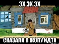 эх эх эх сказали в жопу идти