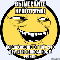 вымерайте непотребы когда,хорошо от того,что другие не вписались в рынок