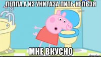 пеппа а из унитаза пить нельзя мне вкусно