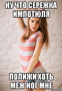 ну что сережка импотюля полижи хоть меж ног мне