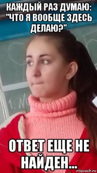 каждый раз думаю: "что я вообще здесь делаю?" ответ еще не найден...