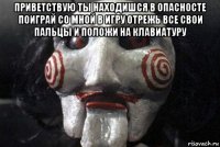 приветствую ты находишся в опасносте поиграй со мной в игру отрежь все свои пальцы и положи на клавиатуру 