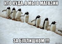 кто куда, а мы в магазин за бухлишком !!!