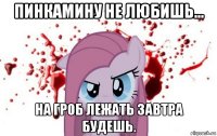 пинкамину не любишь... на гроб лежать завтра будешь.