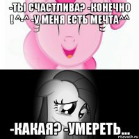 -ты счастлива? -конечно ! ^-^ -у меня есть мечта^^ -какая? -умереть...