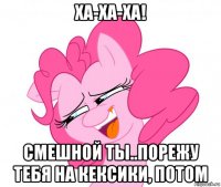 ха-ха-ха! смешной ты..порежу тебя на кексики, потом