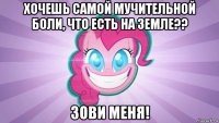 хочешь самой мучительной боли, что есть на земле?? зови меня!