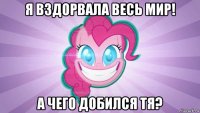 я вздорвала весь мир! а чего добился тя?