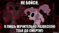 не бойся, я лишь мучительно развеселю тебя до смерти!)