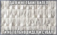 да я и не такие вилел и не только видел и сувал