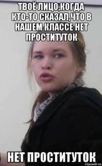 твоё лицо,когда кто-то сказал,что в нашем классе нет проституток нет проституток