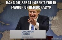 hang on, sergei. aren’t you in favour of democracy? 