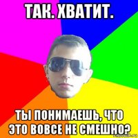 так. хватит. ты понимаешь, что это вовсе не смешно?