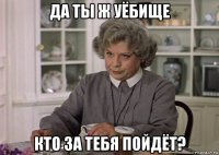 да ты ж уёбище кто за тебя пойдёт?