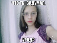 что ты задумал, урод?