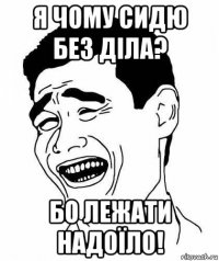 я чому сидю без діла? бо лежати надоїло!