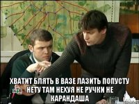  хватит блять в вазе лазить попусту нету там нехуя не ручки не карандаша
