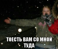  тоесть вам со мной туда