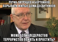 путин, патрушев и бортников взрывали жилые дома десантников может этих педерастов террористов понять и простить?