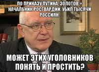 по приказу путина, золотов = начальник росгвардии, убил тысячи россиян. может этих уголовников понять и простить?