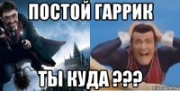 постой гаррик ты куда ???
